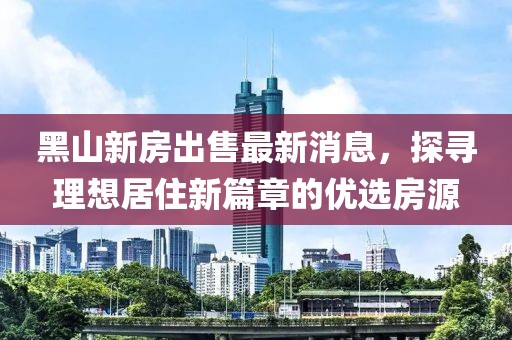 黑山新房出售最新消息，探尋理想居住新篇章的優(yōu)選房源