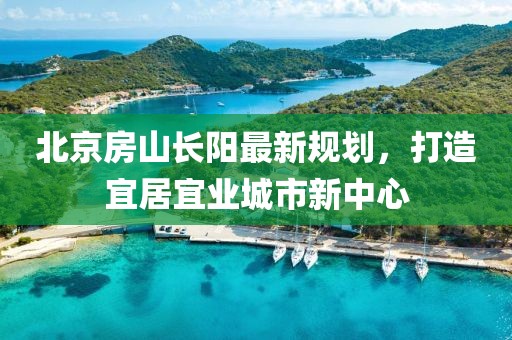 北京房山長陽最新規(guī)劃，打造宜居宜業(yè)城市新中心