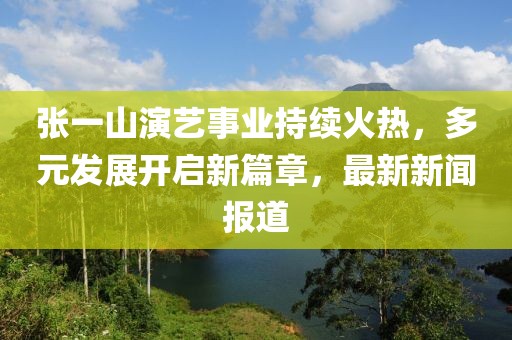 張一山演藝事業(yè)持續(xù)火熱，多元發(fā)展開啟新篇章，最新新聞報道