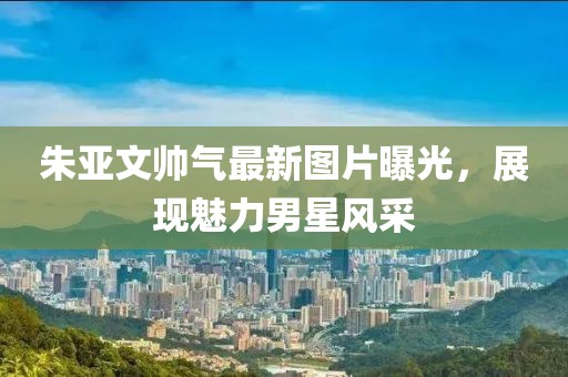 朱亞文帥氣最新圖片曝光，展現(xiàn)魅力男星風采