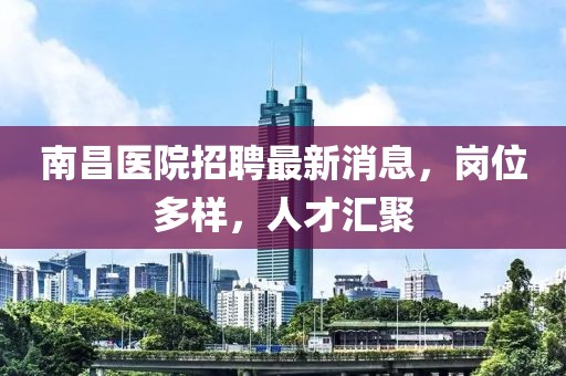 南昌醫(yī)院招聘最新消息，崗位多樣，人才匯聚