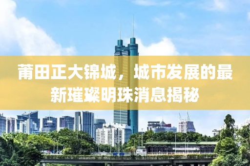莆田正大錦城，城市發(fā)展的最新璀璨明珠消息揭秘