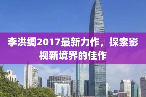 李洪綢2017最新力作，探索影視新境界的佳作