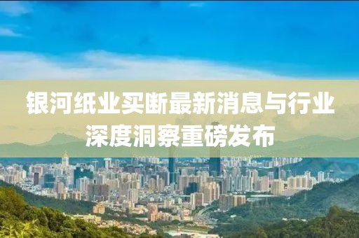 銀河紙業(yè)買(mǎi)斷最新消息與行業(yè)深度洞察重磅發(fā)布