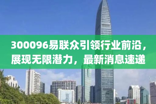 300096易聯(lián)眾引領(lǐng)行業(yè)前沿，展現(xiàn)無限潛力，最新消息速遞