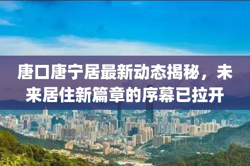 唐口唐寧居最新動(dòng)態(tài)揭秘，未來(lái)居住新篇章的序幕已拉開(kāi)