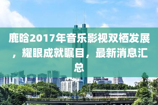 鹿晗2017年音樂影視雙棲發(fā)展，耀眼成就矚目，最新消息匯總