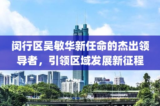 閔行區(qū)吳敏華新任命的杰出領(lǐng)導(dǎo)者，引領(lǐng)區(qū)域發(fā)展新征程