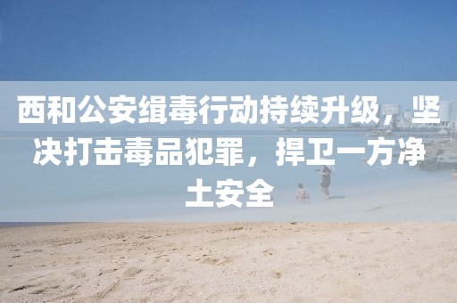 西和公安緝毒行動持續(xù)升級，堅(jiān)決打擊毒品犯罪，捍衛(wèi)一方凈土安全
