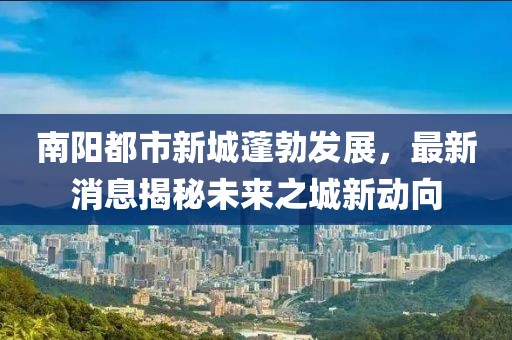 南陽都市新城蓬勃發(fā)展，最新消息揭秘未來之城新動(dòng)向