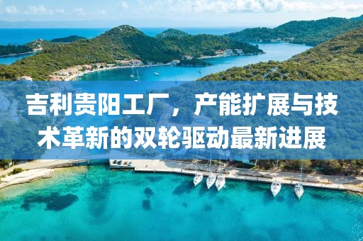 吉利貴陽(yáng)工廠，產(chǎn)能擴(kuò)展與技術(shù)革新的雙輪驅(qū)動(dòng)最新進(jìn)展