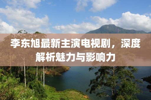 李東旭最新主演電視劇，深度解析魅力與影響力