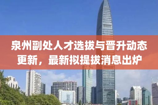 泉州副處人才選拔與晉升動態(tài)更新，最新擬提拔消息出爐