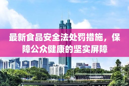 最新食品安全法處罰措施，保障公眾健康的堅(jiān)實(shí)屏障