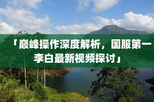 「巔峰操作深度解析，國服第一李白最新視頻探討」