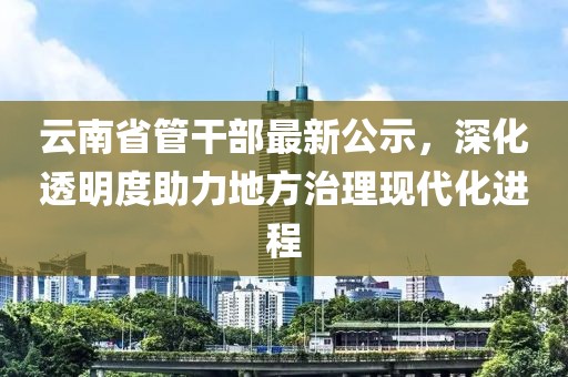 云南省管干部最新公示，深化透明度助力地方治理現(xiàn)代化進(jìn)程