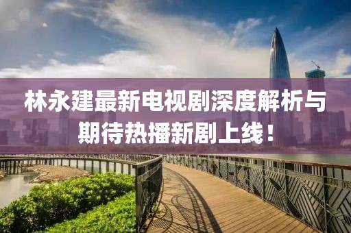 林永建最新電視劇深度解析與期待熱播新劇上線！
