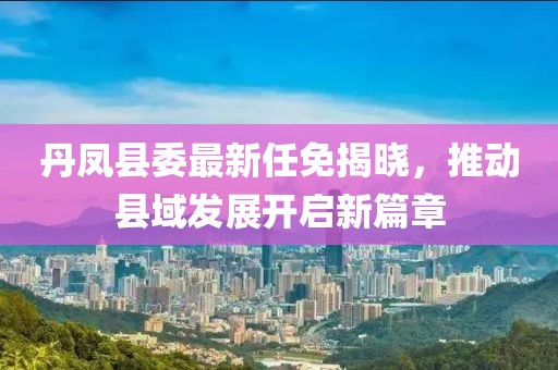 丹鳳縣委最新任免揭曉，推動(dòng)縣域發(fā)展開啟新篇章