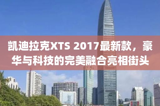 凱迪拉克XTS 2017最新款，豪華與科技的完美融合亮相街頭