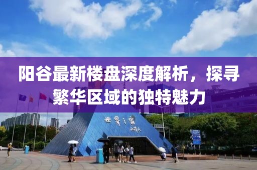 陽谷最新樓盤深度解析，探尋繁華區(qū)域的獨特魅力