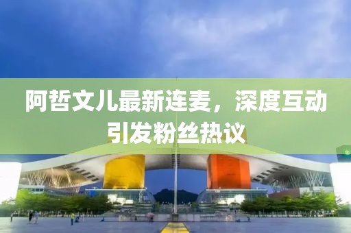 阿哲文兒最新連麥，深度互動引發(fā)粉絲熱議
