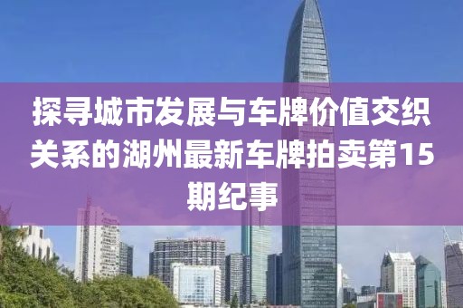 探尋城市發(fā)展與車牌價值交織關(guān)系的湖州最新車牌拍賣第15期紀事
