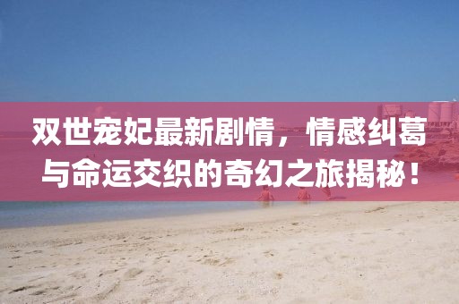 雙世寵妃最新劇情，情感糾葛與命運交織的奇幻之旅揭秘！