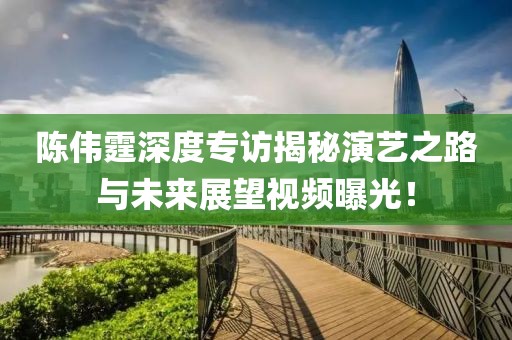 陳偉霆深度專訪揭秘演藝之路與未來展望視頻曝光！