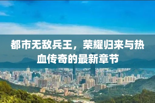 都市無敵兵王，榮耀歸來與熱血傳奇的最新章節(jié)