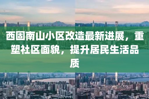 西固南山小區(qū)改造最新進展，重塑社區(qū)面貌，提升居民生活品質(zhì)