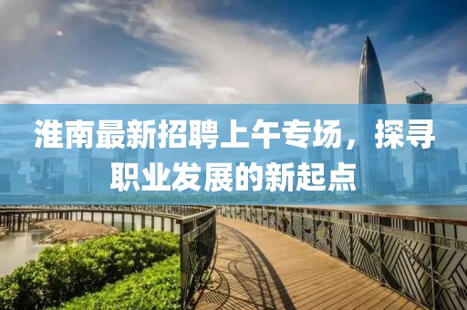 淮南最新招聘上午專場(chǎng)，探尋職業(yè)發(fā)展的新起點(diǎn)