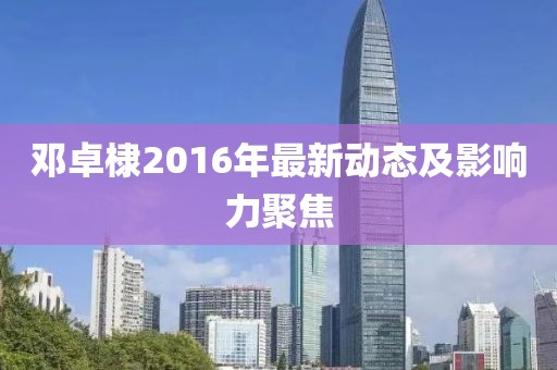 鄧卓棣2016年最新動(dòng)態(tài)及影響力聚焦