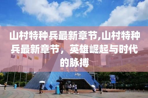 山村特種兵最新章節(jié),山村特種兵最新章節(jié)，英雄崛起與時(shí)代的脈搏