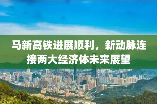 馬新高鐵進展順利，新動脈連接兩大經(jīng)濟體未來展望