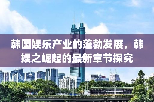 韓國娛樂產(chǎn)業(yè)的蓬勃發(fā)展，韓娛之崛起的最新章節(jié)探究