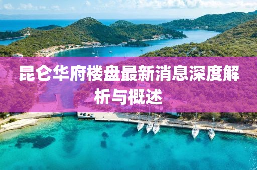 昆侖華府樓盤最新消息深度解析與概述