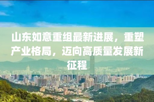 山東如意重組最新進(jìn)展，重塑產(chǎn)業(yè)格局，邁向高質(zhì)量發(fā)展新征程