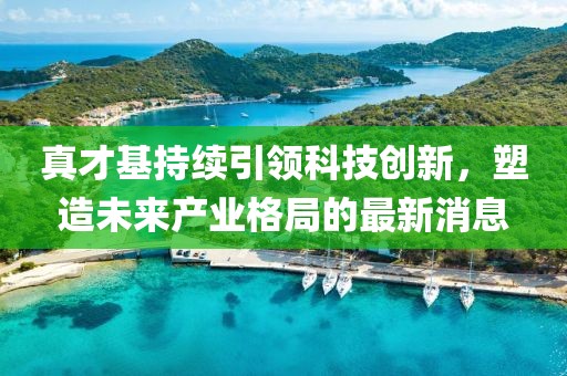 真才基持續(xù)引領(lǐng)科技創(chuàng)新，塑造未來產(chǎn)業(yè)格局的最新消息