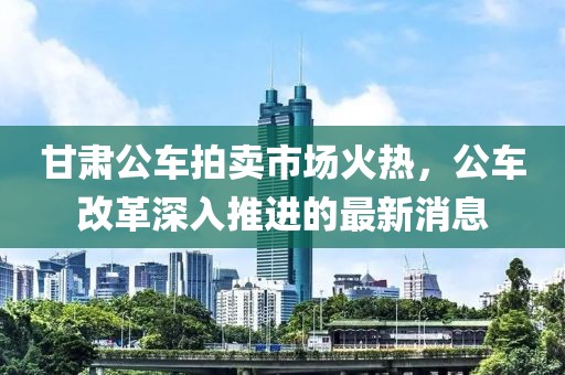 甘肅公車拍賣市場(chǎng)火熱，公車改革深入推進(jìn)的最新消息