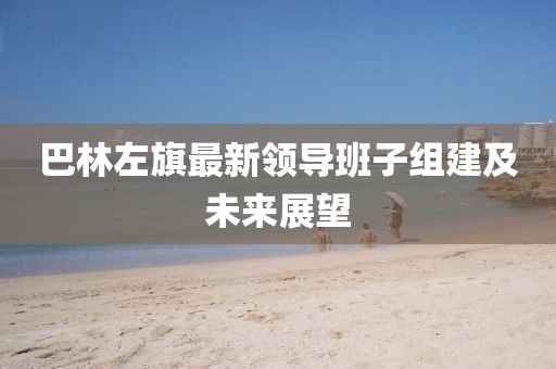 巴林左旗最新領(lǐng)導(dǎo)班子組建及未來展望