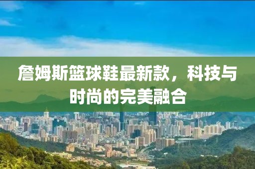 詹姆斯籃球鞋最新款，科技與時尚的完美融合
