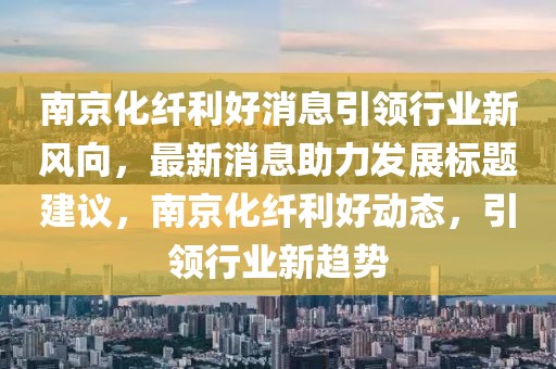 南京化纖利好消息引領(lǐng)行業(yè)新風(fēng)向，最新消息助力發(fā)展標(biāo)題建議，南京化纖利好動(dòng)態(tài)，引領(lǐng)行業(yè)新趨勢