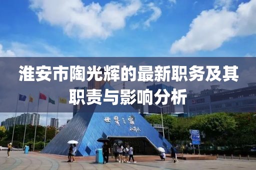 淮安市陶光輝的最新職務(wù)及其職責(zé)與影響分析