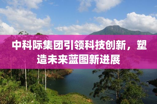 中科際集團(tuán)引領(lǐng)科技創(chuàng)新，塑造未來藍(lán)圖新進(jìn)展