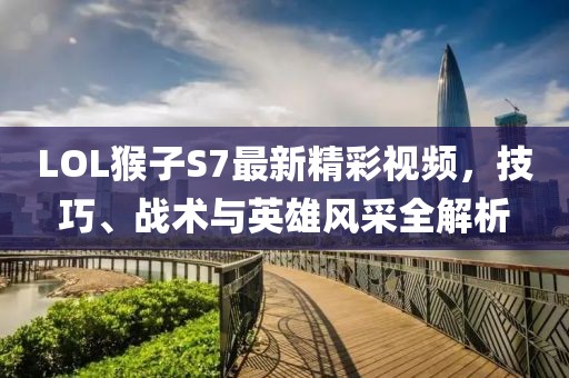 LOL猴子S7最新精彩視頻，技巧、戰(zhàn)術與英雄風采全解析