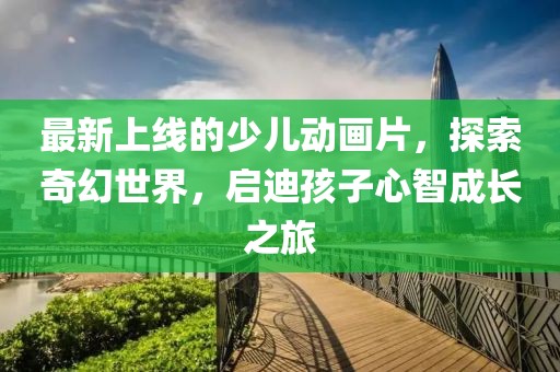 最新上線(xiàn)的少兒動(dòng)畫(huà)片，探索奇幻世界，啟迪孩子心智成長(zhǎng)之旅