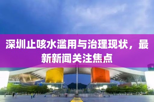 深圳止咳水濫用與治理現(xiàn)狀，最新新聞關(guān)注焦點