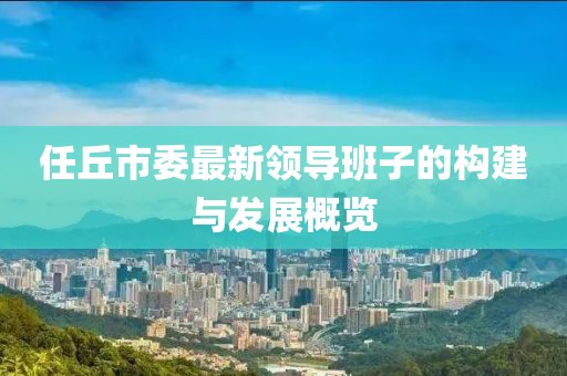 任丘市委最新領(lǐng)導(dǎo)班子的構(gòu)建與發(fā)展概覽