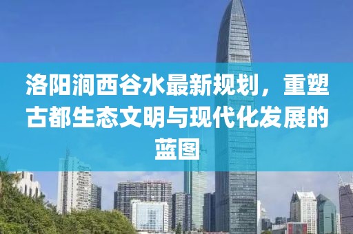 洛陽澗西谷水最新規(guī)劃，重塑古都生態(tài)文明與現(xiàn)代化發(fā)展的藍(lán)圖