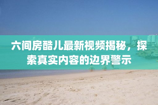 六間房酷兒最新視頻揭秘，探索真實(shí)內(nèi)容的邊界警示